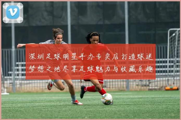 深圳足球明星手办专卖店打造球迷梦想之地尽享足球魅力与收藏乐趣