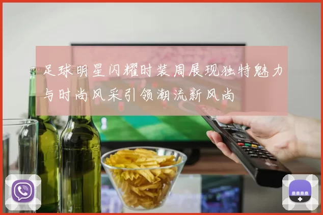 足球明星闪耀时装周展现独特魅力与时尚风采引领潮流新风尚