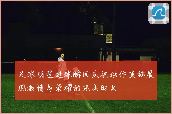 足球明星进球瞬间庆祝动作集锦展现激情与荣耀的完美时刻