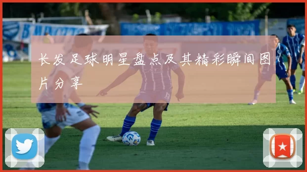 长发足球明星盘点及其精彩瞬间图片分享
