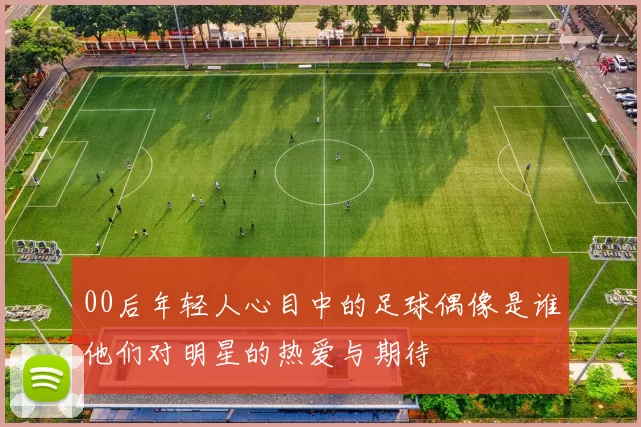 00后年轻人心目中的足球偶像是谁他们对明星的热爱与期待