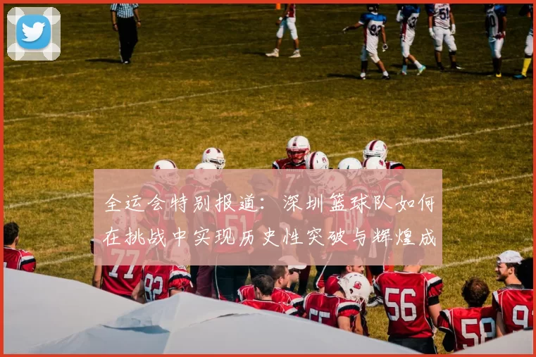 全运会特别报道：深圳篮球队如何在挑战中实现历史性突破与辉煌成就