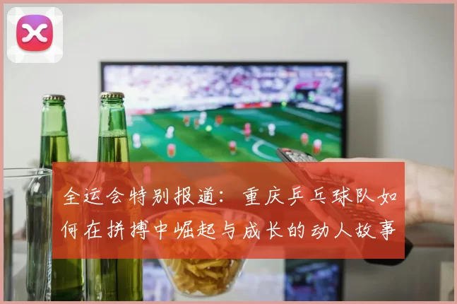 全运会特别报道：重庆乒乓球队如何在拼搏中崛起与成长的动人故事