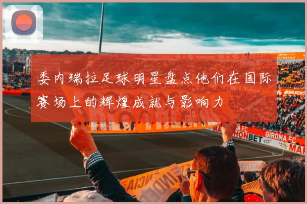 委内瑞拉足球明星盘点他们在国际赛场上的辉煌成就与影响力