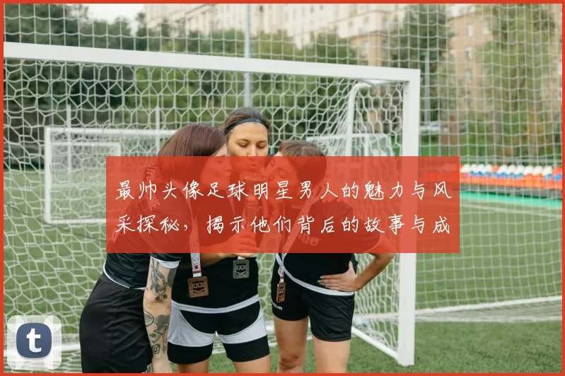 最帅头像足球明星男人的魅力与风采探秘，揭示他们背后的故事与成就