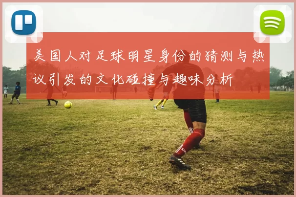 美国人对足球明星身份的猜测与热议引发的文化碰撞与趣味分析