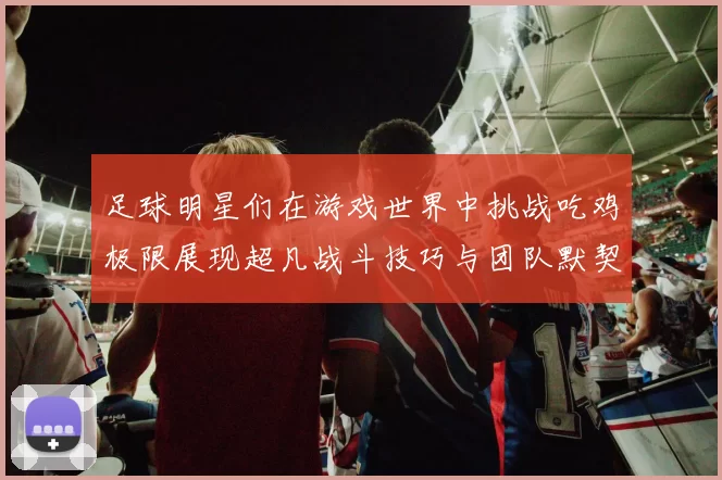足球明星们在游戏世界中挑战吃鸡极限展现超凡战斗技巧与团队默契