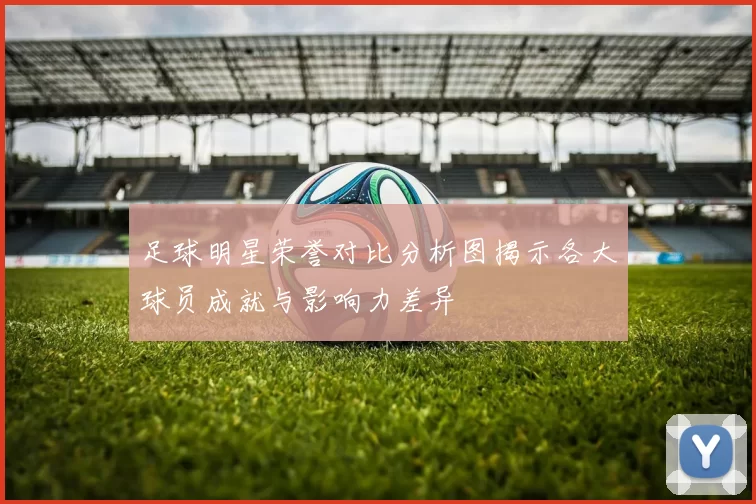 足球明星荣誉对比分析图揭示各大球员成就与影响力差异