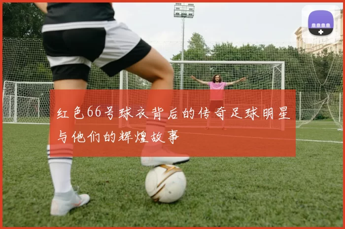 红色66号球衣背后的传奇足球明星与他们的辉煌故事