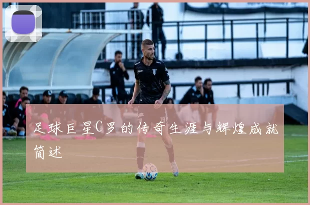 足球巨星C罗的传奇生涯与辉煌成就简述