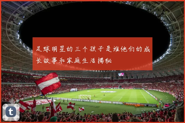 足球明星的三个孩子是谁他们的成长故事和家庭生活揭秘