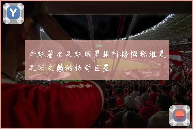 全球著名足球明星排行榜揭晓谁是足坛之巅的传奇巨星