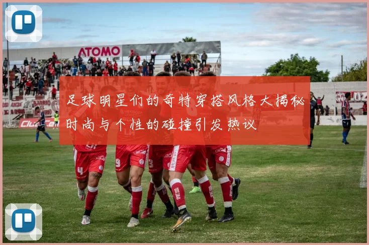 足球明星们的奇特穿搭风格大揭秘时尚与个性的碰撞引发热议