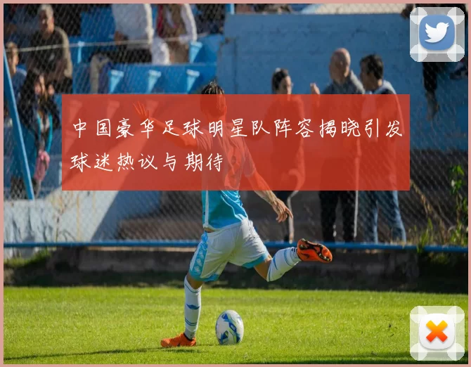 中国豪华足球明星队阵容揭晓引发球迷热议与期待