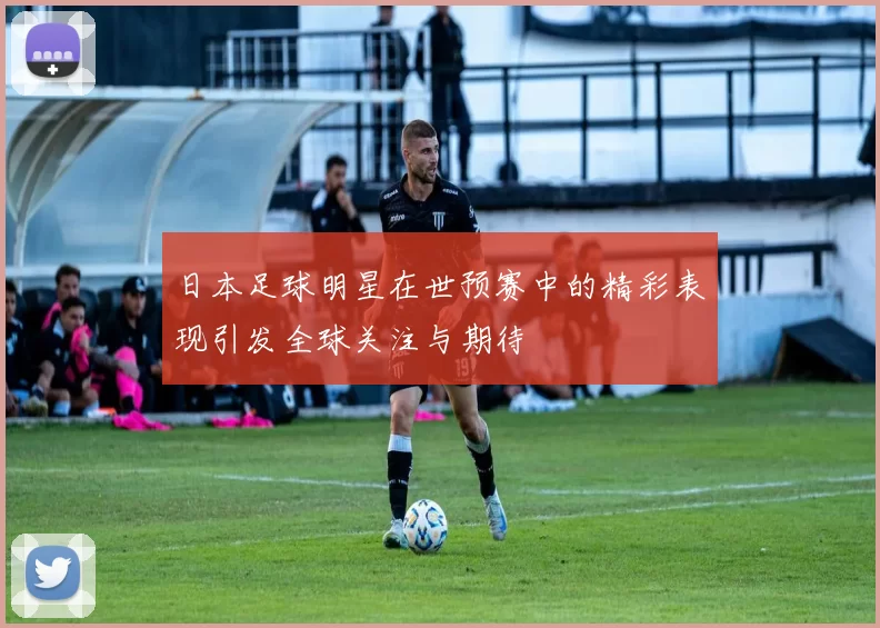 日本足球明星在世预赛中的精彩表现引发全球关注与期待