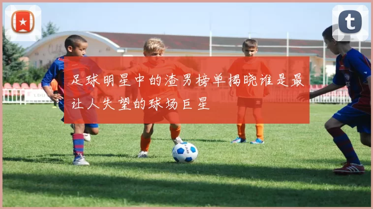 足球明星中的渣男榜单揭晓谁是最让人失望的球场巨星