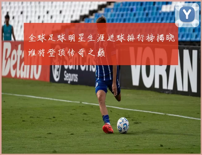 全球足球明星生涯进球排行榜揭晓谁将登顶传奇之巅