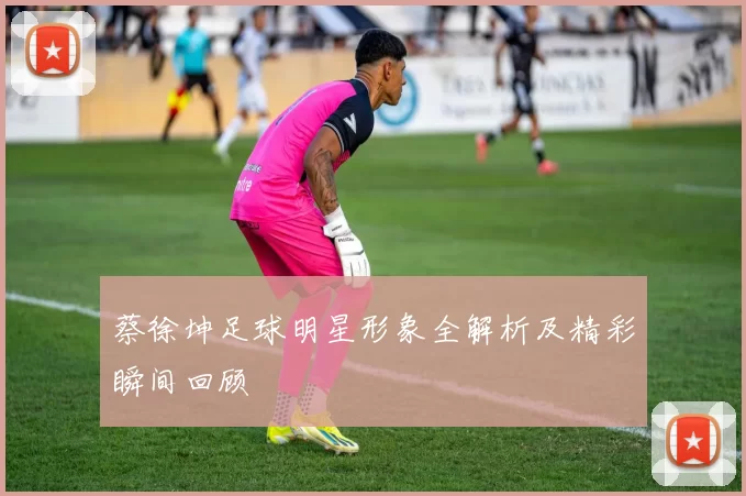 蔡徐坤足球明星形象全解析及精彩瞬间回顾