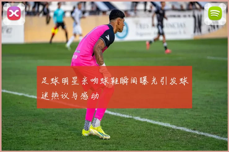 足球明星亲吻球鞋瞬间曝光引发球迷热议与感动