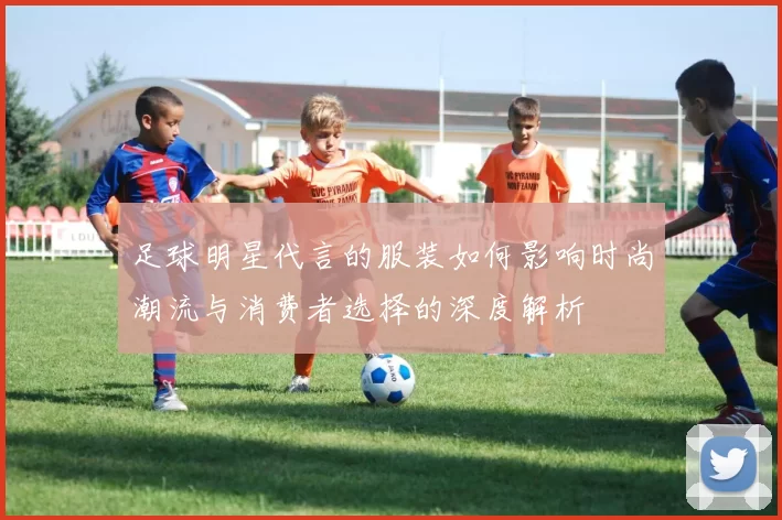 足球明星代言的服装如何影响时尚潮流与消费者选择的深度解析