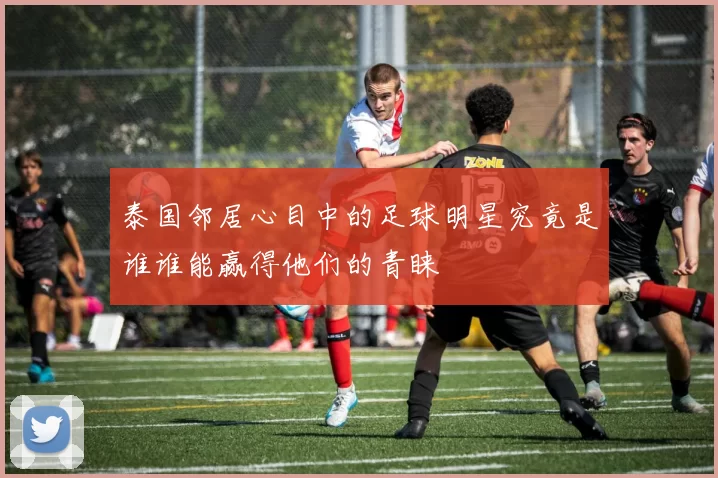 泰国邻居心目中的足球明星究竟是谁谁能赢得他们的青睐