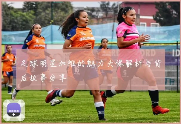 足球明星加维的魅力头像解析与背后故事分享
