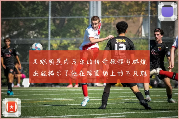 足球明星内马尔的传奇旅程与辉煌成就揭示了他在绿茵场上的不凡魅力