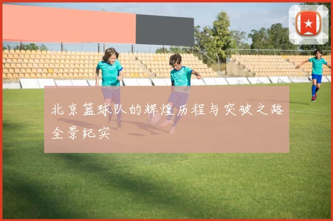 北京篮球队的辉煌历程与突破之路全景纪实