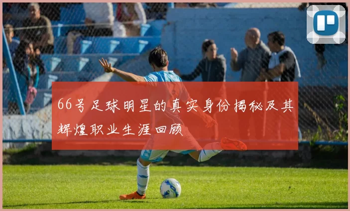 66号足球明星的真实身份揭秘及其辉煌职业生涯回顾