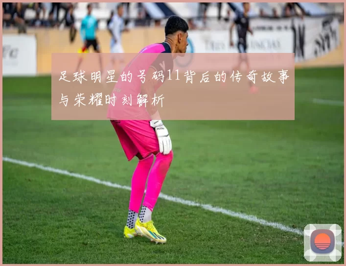 足球明星的号码11背后的传奇故事与荣耀时刻解析