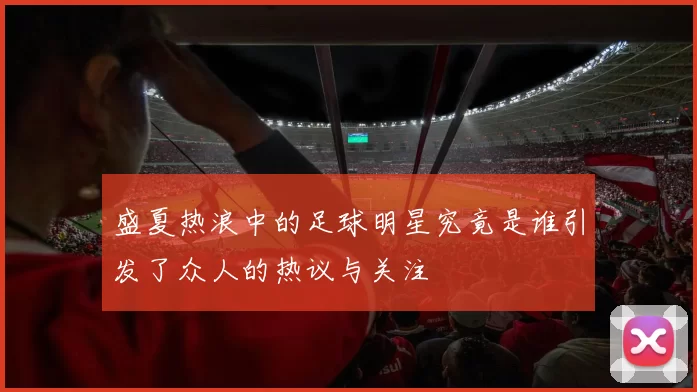 盛夏热浪中的足球明星究竟是谁引发了众人的热议与关注