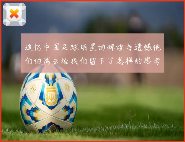 追忆中国足球明星的辉煌与遗憾他们的离去给我们留下了怎样的思考