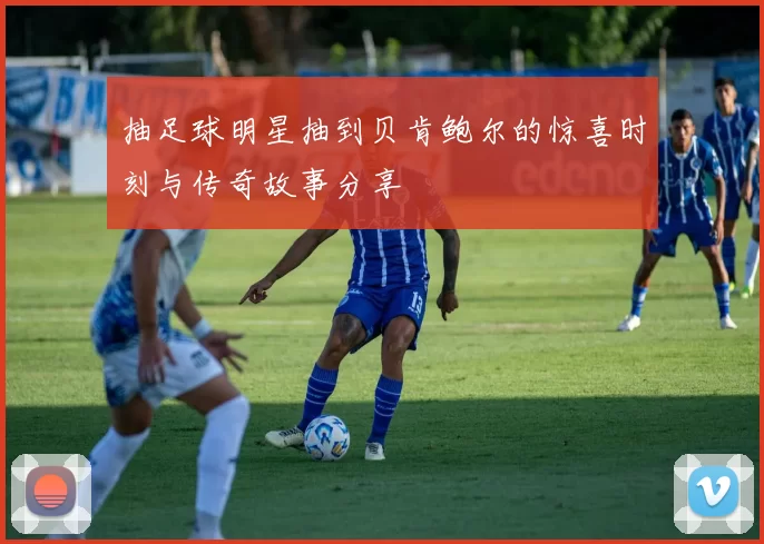 抽足球明星抽到贝肯鲍尔的惊喜时刻与传奇故事分享
