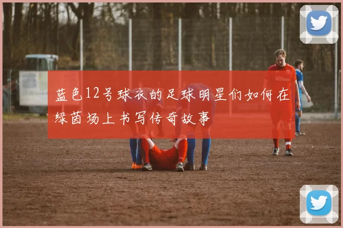 蓝色12号球衣的足球明星们如何在绿茵场上书写传奇故事