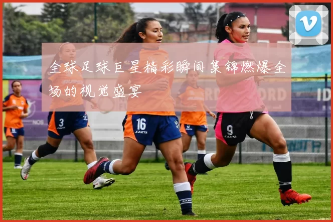 全球足球巨星精彩瞬间集锦燃爆全场的视觉盛宴