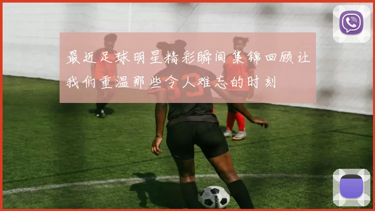 最近足球明星精彩瞬间集锦回顾让我们重温那些令人难忘的时刻