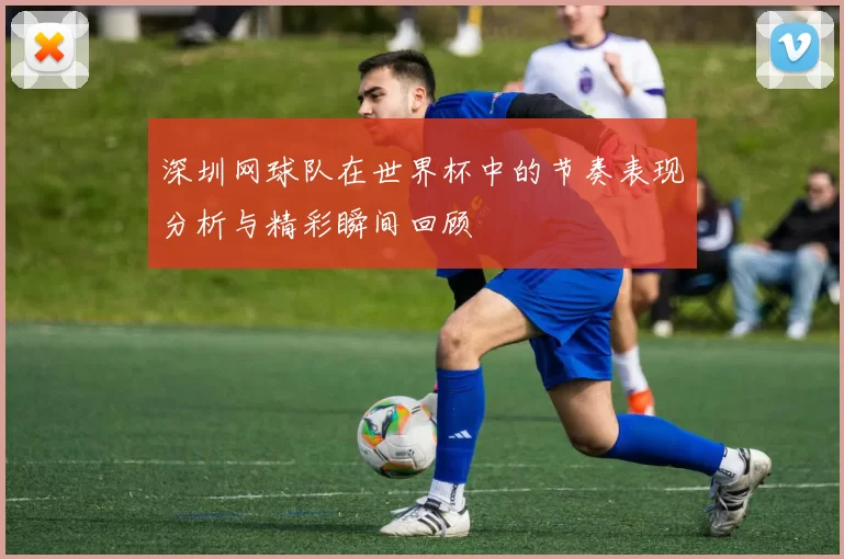 深圳网球队在世界杯中的节奏表现分析与精彩瞬间回顾