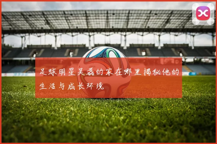 足球明星吴磊的家在哪里揭秘他的生活与成长环境