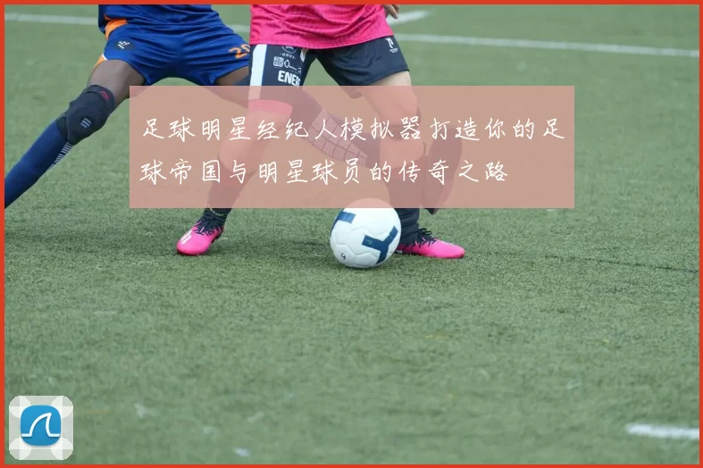 足球明星经纪人模拟器打造你的足球帝国与明星球员的传奇之路