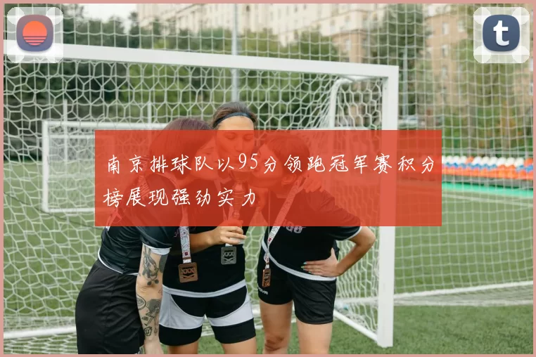 南京排球队以95分领跑冠军赛积分榜展现强劲实力