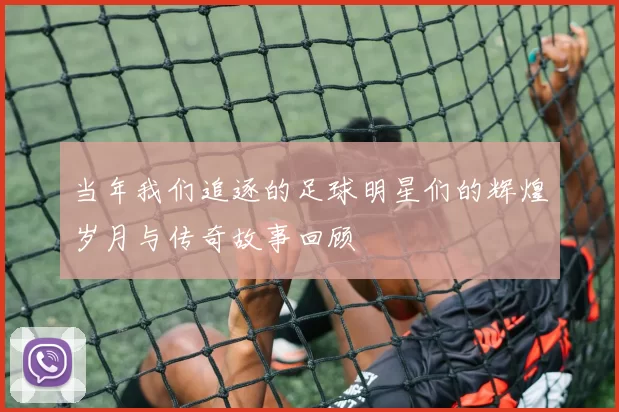 当年我们追逐的足球明星们的辉煌岁月与传奇故事回顾