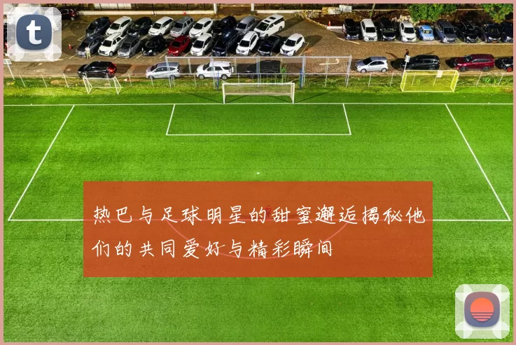 热巴与足球明星的甜蜜邂逅揭秘他们的共同爱好与精彩瞬间