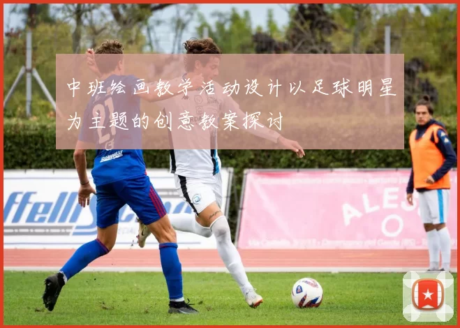 中班绘画教学活动设计以足球明星为主题的创意教案探讨