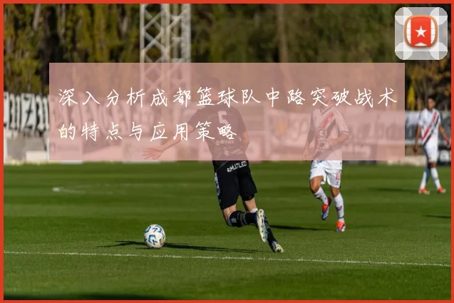 深入分析成都篮球队中路突破战术的特点与应用策略