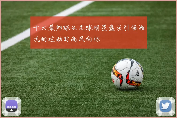 十大最帅球衣足球明星盘点引领潮流的运动时尚风向标