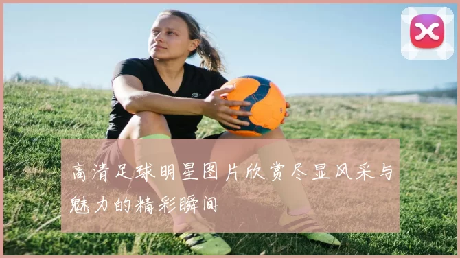 高清足球明星图片欣赏尽显风采与魅力的精彩瞬间