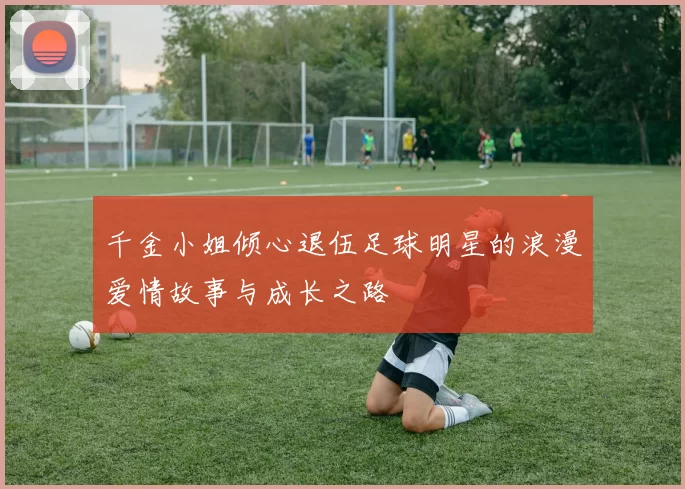 千金小姐倾心退伍足球明星的浪漫爱情故事与成长之路