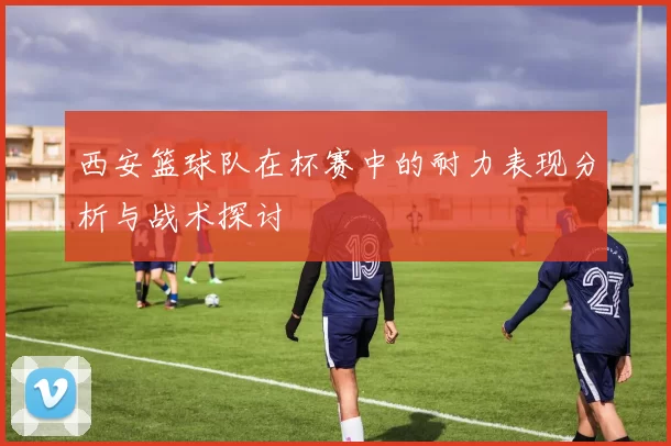 西安篮球队在杯赛中的耐力表现分析与战术探讨