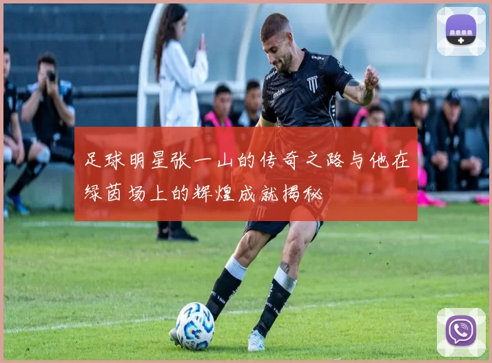 足球明星张一山的传奇之路与他在绿茵场上的辉煌成就揭秘