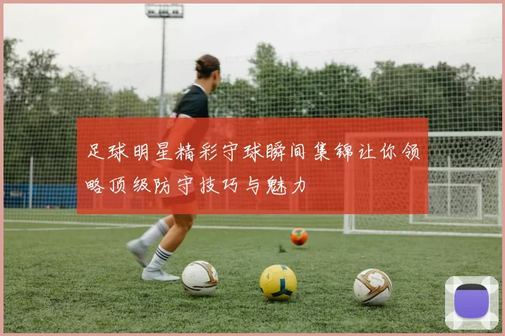 足球明星精彩守球瞬间集锦让你领略顶级防守技巧与魅力